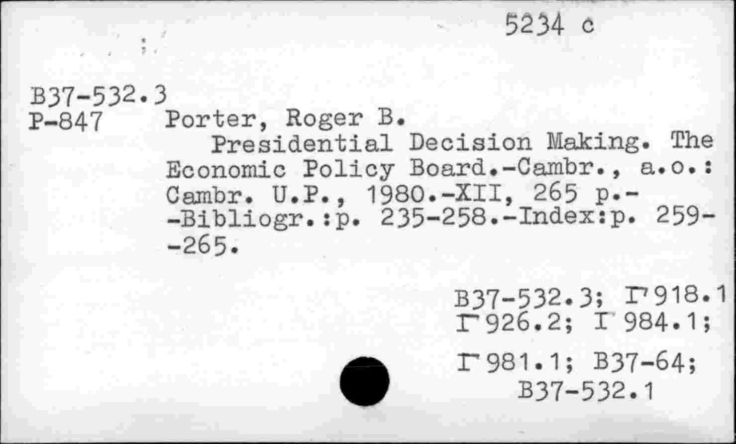 ﻿5234 o
, / ? /
B37-532.3
P-847 Porter, Roger B.
Presidential Decision Making. The Economic Policy Board.-Cambr., a.o.: Cambr. U.P., 1980.-XII, 265 p.--Bibliogr.:p. 235-258.-Indexsp. 259--265.
B37-532.3; F918.1 F926.2; F984.1;
F981.1; B37-64;
B37-532.1